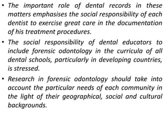 • The important role of dental records in these
matters emphasises the social responsibility of each
dentist to exercise great care in the documentation
of his treatment procedures.
• The social responsibility of dental educators to
include forensic odontology in the curricula of all
dental schools, particularly in developing countries,
is stressed.
• Research in forensic odontology should take into
account the particular needs of each community in
the light of their geographical, social and cultural
backgrounds.
 