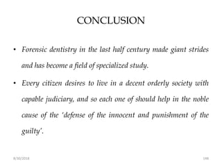 8/30/2018 148
CONCLUSION
• Forensic dentistry in the last half century made giant strides
and has become a field of specialized study.
• Every citizen desires to live in a decent orderly society with
capable judiciary, and so each one of should help in the noble
cause of the ‘defense of the innocent and punishment of the
guilty’.
 