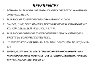 REFERENCES
1. ROTHWELL BR. PRINCIPLES OF DENTAL IDENTIFICATION DENT CLIN NORTH AM
2001; 45 (2): 253-270
2. TEXT BOOK OF FORENSIC ODONTOLOGY – PROMOD K DAYAL.
3. SHAFER, HINE, LEVY. SHAFER’S TEXTBOOK OF ORAL PATHOLOGY. 6TH
ED. NEW DELHI: ELSEVEIR; 2009. P-871-99.
4. TEXT BOOK OF OUTLINE OF FORENSIC DENTISTRY- JAMES A CATTONE,DDS
PRETTY IA. FORENSIC DENTISTRY:1.
5. IDENTIFICATION OF HUMAN REMAINS. DENT UPDATE 2007;34:621-
634
6. SINGH J ,GUPTA KD ETAL. SEX DETERMINATION USING CHEILOSCOPY AND
MANDIBULAR CANINE INDEX AS A TOOL IN FORENSIC DENTISTRY J FORENSIC
DENT SCI. 2012 JUL-DEC; 4(2): 70–74.
 