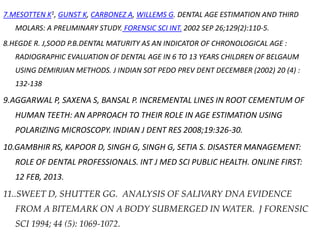 7.MESOTTEN K1, GUNST K, CARBONEZ A, WILLEMS G. DENTAL AGE ESTIMATION AND THIRD
MOLARS: A PRELIMINARY STUDY. FORENSIC SCI INT. 2002 SEP 26;129(2):110-5.
8.HEGDE R. J,SOOD P.B.DENTAL MATURITY AS AN INDICATOR OF CHRONOLOGICAL AGE :
RADIOGRAPHIC EVALUATION OF DENTAL AGE IN 6 TO 13 YEARS CHILDREN OF BELGAUM
USING DEMIRJIAN METHODS. J INDIAN SOT PEDO PREV DENT DECEMBER (2002) 20 (4) :
132-138
9.AGGARWAL P, SAXENA S, BANSAL P. INCREMENTAL LINES IN ROOT CEMENTUM OF
HUMAN TEETH: AN APPROACH TO THEIR ROLE IN AGE ESTIMATION USING
POLARIZING MICROSCOPY. INDIAN J DENT RES 2008;19:326-30.
10.GAMBHIR RS, KAPOOR D, SINGH G, SINGH G, SETIA S. DISASTER MANAGEMENT:
ROLE OF DENTAL PROFESSIONALS. INT J MED SCI PUBLIC HEALTH. ONLINE FIRST:
12 FEB, 2013.
11..SWEET D, SHUTTER GG. ANALYSIS OF SALIVARY DNA EVIDENCE
FROM A BITEMARK ON A BODY SUBMERGED IN WATER. J FORENSIC
SCI 1994; 44 (5): 1069-1072.
 