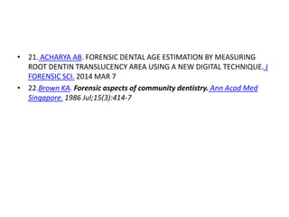 • 21. ACHARYA AB. FORENSIC DENTAL AGE ESTIMATION BY MEASURING
ROOT DENTIN TRANSLUCENCY AREA USING A NEW DIGITAL TECHNIQUE. J
FORENSIC SCI. 2014 MAR 7
• 22.Brown KA. Forensic aspects of community dentistry. Ann Acad Med
Singapore. 1986 Jul;15(3):414-7
 
