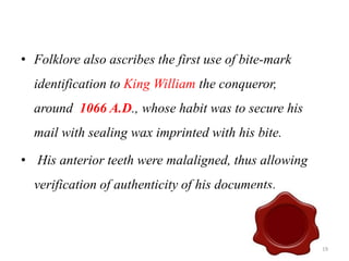 • Folklore also ascribes the first use of bite-mark
identification to King William the conqueror,
around 1066 A.D., whose habit was to secure his
mail with sealing wax imprinted with his bite.
• His anterior teeth were malaligned, thus allowing
verification of authenticity of his documents.
19
 