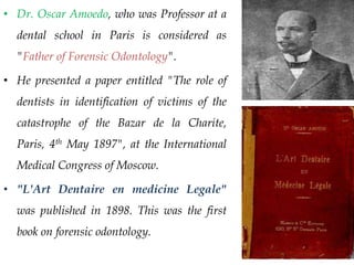 • Dr. Oscar Amoedo, who was Professor at a
dental school in Paris is considered as
"Father of Forensic Odontology".
• He presented a paper entitled "The role of
dentists in identification of victims of the
catastrophe of the Bazar de la Charite,
Paris, 4th May 1897", at the International
Medical Congress of Moscow.
• "L'Art Dentaire en medicine Legale"
was published in 1898. This was the first
book on forensic odontology.
 