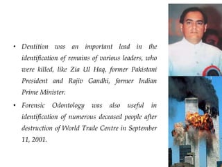 • Dentition was an important lead in the
identification of remains of various leaders, who
were killed, like Zia Ul Haq, former Pakistani
President and Rajiv Gandhi, former Indian
Prime Minister.
• Forensic Odontology was also useful in
identification of numerous deceased people after
destruction of World Trade Centre in September
11, 2001.
 