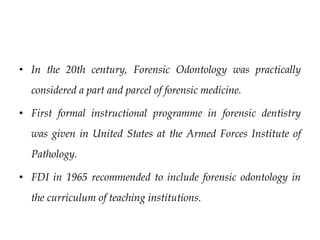 • In the 20th century, Forensic Odontology was practically
considered a part and parcel of forensic medicine.
• First formal instructional programme in forensic dentistry
was given in United States at the Armed Forces Institute of
Pathology.
• FDI in 1965 recommended to include forensic odontology in
the curriculum of teaching institutions.
 