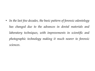 • In the last few decades, the basic pattern of forensic odontology
has changed due to the advances in dental materials and
laboratory techniques, with improvements in scientific and
photographic technology making it much nearer to forensic
sciences.
 