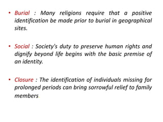 • Burial : Many religions require that a positive
identification be made prior to burial in geographical
sites.
• Social : Society's duty to preserve human rights and
dignify beyond life begins with the basic premise of
an identity.
• Closure : The identification of individuals missing for
prolonged periods can bring sorrowful relief to family
members.
 