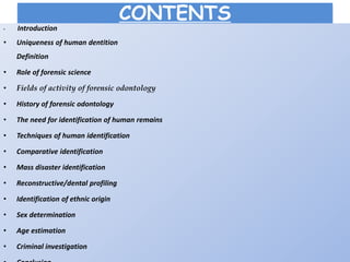 CONTENTS
• Introduction
• Uniqueness of human dentition
Definition
• Role of forensic science
• Fields of activity of forensic odontology
• History of forensic odontology
• The need for identification of human remains
• Techniques of human identification
• Comparative identification
• Mass disaster identification
• Reconstructive/dental profiling
• Identification of ethnic origin
• Sex determination
• Age estimation
• Criminal investigation
 