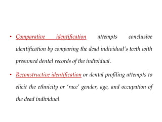 • Comparative identification attempts conclusive
identification by comparing the dead individual’s teeth with
presumed dental records of the individual.
• Reconstructive identification or dental profiling attempts to
elicit the ethnicity or ‘race’ gender, age, and occupation of
the dead individual
 