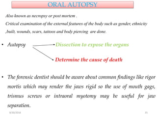 8/30/2018 35
ORAL AUTOPSY
• Autopsy Dissection to expose the organs
Determine the cause of death
• The forensic dentist should be aware about common findings like rigor
mortis which may render the jaws rigid so the use of mouth gags,
trismus screws or intraoral myotomy may be useful for jaw
separation.
Also known as necropsy or post mortem .
Critical examination of the external features of the body such as gender, ethnicity
,built, wounds, scars, tattoos and body piercing are done.
 
