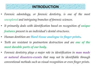 INTRODUCTION
• Forensic odontology, or forensic dentistry, is one of the most
unexplored and intriguing branches of forensic sciences.
• It primarily deals with identification based on recognition of unique
features present in an individual’s dental structures.
• Human dentition are Hard tissue analogue to finger prints.
• Teeth are resistant to postmortem destruction and are one of the
most durable parts of our body.
• Forensic dentistry plays a major role in identification in man made
or natural disasters-events that may not be identifiable through
conventional methods such as visual recognition or even finger prints.
 
