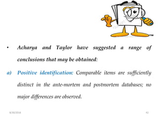 8/30/2018 42
• Acharya and Taylor have suggested a range of
conclusions that may be obtained:
a) Positive identification: Comparable items are sufficiently
distinct in the ante-mortem and postmortem databases; no
major differences are observed.
 