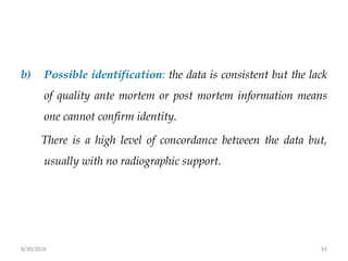 8/30/2018 43
b) Possible identification: the data is consistent but the lack
of quality ante mortem or post mortem information means
one cannot confirm identity.
There is a high level of concordance between the data but,
usually with no radiographic support.
 