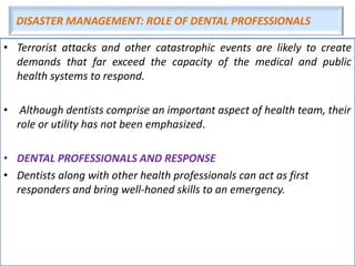 DISASTER MANAGEMENT: ROLE OF DENTAL PROFESSIONALS
• Terrorist attacks and other catastrophic events are likely to create
demands that far exceed the capacity of the medical and public
health systems to respond.
• Although dentists comprise an important aspect of health team, their
role or utility has not been emphasized.
• DENTAL PROFESSIONALS AND RESPONSE
• Dentists along with other health professionals can act as first
responders and bring well-honed skills to an emergency.
 
