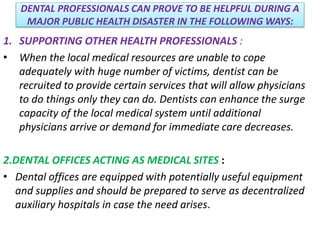 DENTAL PROFESSIONALS CAN PROVE TO BE HELPFUL DURING A
MAJOR PUBLIC HEALTH DISASTER IN THE FOLLOWING WAYS:
1. SUPPORTING OTHER HEALTH PROFESSIONALS :
• When the local medical resources are unable to cope
adequately with huge number of victims, dentist can be
recruited to provide certain services that will allow physicians
to do things only they can do. Dentists can enhance the surge
capacity of the local medical system until additional
physicians arrive or demand for immediate care decreases.
2.DENTAL OFFICES ACTING AS MEDICAL SITES :
• Dental offices are equipped with potentially useful equipment
and supplies and should be prepared to serve as decentralized
auxiliary hospitals in case the need arises.
 