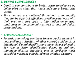 3. DENTAL SURVEILLANCE :
• Dentists can contribute to bioterrorism surveillance by
being alert to clues that might indicate a bioterrorist
attack.
• Since dentists are scattered throughout a community
they can be a part of effective surveillance network with
their eyes and ears open to information on unusual
syndromes in the community as well as unusual clinical
presentations.
• 4.FORENSIC ASSISTANCE :
• Forensic odontology continues to be a crucial element in
nearly all mass disasters whether natural, accidental, or
intentional. Dental identifications have always played a
key role in victim identification during natural and
manmade disaster situations and in particular mass
casualties normally associated with aviation disasters
 