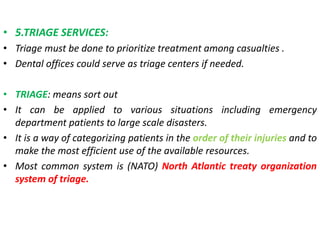 • 5.TRIAGE SERVICES:
• Triage must be done to prioritize treatment among casualties .
• Dental offices could serve as triage centers if needed.
• TRIAGE: means sort out
• It can be applied to various situations including emergency
department patients to large scale disasters.
• It is a way of categorizing patients in the order of their injuries and to
make the most efficient use of the available resources.
• Most common system is (NATO) North Atlantic treaty organization
system of triage.
 