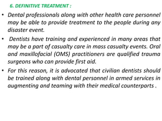 6. DEFINITIVE TREATMENT :
• Dental professionals along with other health care personnel
may be able to provide treatment to the people during any
disaster event.
• Dentists have training and experienced in many areas that
may be a part of casualty care in mass casualty events. Oral
and maxillofacial (OMS) practitioners are qualified trauma
surgeons who can provide first aid.
• For this reason, it is advocated that civilian dentists should
be trained along with dental personnel in armed services in
augmenting and teaming with their medical counterparts .
 