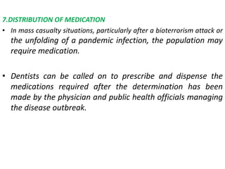 7.DISTRIBUTION OF MEDICATION
• In mass casualty situations, particularly after a bioterrorism attack or
the unfolding of a pandemic infection, the population may
require medication.
• Dentists can be called on to prescribe and dispense the
medications required after the determination has been
made by the physician and public health officials managing
the disease outbreak.
 