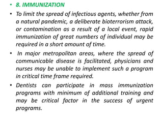 • 8. IMMUNIZATION
• To limit the spread of infectious agents, whether from
a natural pandemic, a deliberate bioterrorism attack,
or contamination as a result of a local event, rapid
immunization of great numbers of individual may be
required in a short amount of time.
• In major metropolitan areas, where the spread of
communicable disease is facilitated, physicians and
nurses may be unable to implement such a program
in critical time frame required.
• Dentists can participate in mass immunization
programs with minimum of additional training and
may be critical factor in the success of urgent
programs.
 