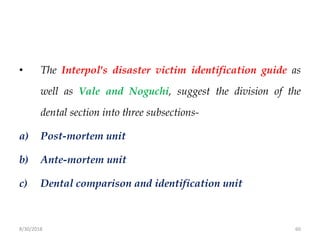 8/30/2018 60
• The Interpol's disaster victim identification guide as
well as Vale and Noguchi, suggest the division of the
dental section into three subsections-
a) Post-mortem unit
b) Ante-mortem unit
c) Dental comparison and identification unit
 