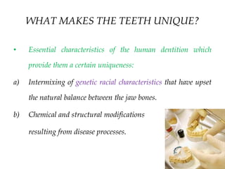 WHAT MAKES THE TEETH UNIQUE?
• Essential characteristics of the human dentition which
provide them a certain uniqueness:
a) Intermixing of genetic racial characteristics that have upset
the natural balance between the jaw bones.
b) Chemical and structural modifications
resulting from disease processes.
 