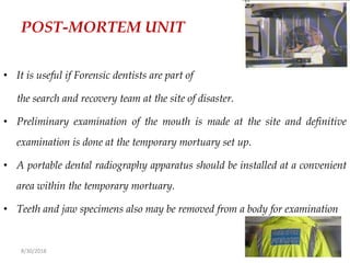 8/30/2018 61
POST-MORTEM UNIT
• It is useful if Forensic dentists are part of
the search and recovery team at the site of disaster.
• Preliminary examination of the mouth is made at the site and definitive
examination is done at the temporary mortuary set up.
• A portable dental radiography apparatus should be installed at a convenient
area within the temporary mortuary.
• Teeth and jaw specimens also may be removed from a body for examination
 