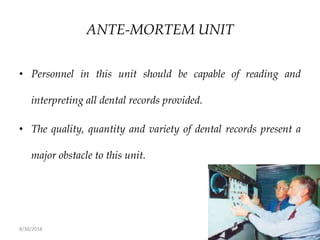 8/30/2018 62
ANTE-MORTEM UNIT
• Personnel in this unit should be capable of reading and
interpreting all dental records provided.
• The quality, quantity and variety of dental records present a
major obstacle to this unit.
 