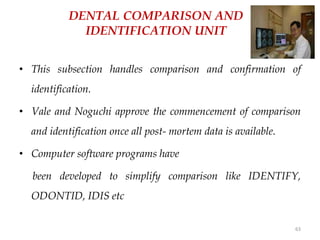 63
DENTAL COMPARISON AND
IDENTIFICATION UNIT
• This subsection handles comparison and confirmation of
identification.
• Vale and Noguchi approve the commencement of comparison
and identification once all post- mortem data is available.
• Computer software programs have
been developed to simplify comparison like IDENTIFY,
ODONTID, IDIS etc
 