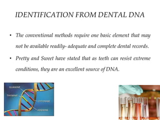 8/30/2018 64
IDENTIFICATION FROM DENTAL DNA
• The conventional methods require one basic element that may
not be available readily- adequate and complete dental records.
• Pretty and Sweet have stated that as teeth can resist extreme
conditions, they are an excellent source of DNA.
 