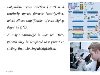 8/30/2018 65
• Polymerase chain reaction (PCR) is a
routinely applied forensic investigation,
which allows amplification of even highly
degraded DNA.
• A major advantage is that the DNA
pattern may be compared to a parent or
sibling, thus allowing identification.
 