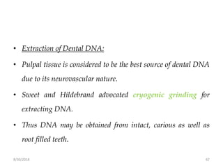 8/30/2018 67
• Extraction of Dental DNA:
• Pulpal tissue is considered to be the best source of dental DNA
due to its neurovascular nature.
• Sweet and Hildebrand advocated cryogenic grinding for
extracting DNA.
• Thus DNA may be obtained from intact, carious as well as
root filled teeth.
 