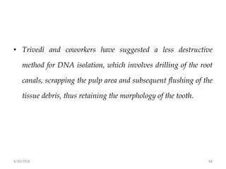 8/30/2018 68
• Trivedi and coworkers have suggested a less destructive
method for DNA isolation, which involves drilling of the root
canals, scrapping the pulp area and subsequent flushing of the
tissue debris, thus retaining the morphology of the tooth.
 