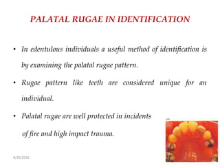 8/30/2018 69
PALATAL RUGAE IN IDENTIFICATION
• In edentulous individuals a useful method of identification is
by examining the palatal rugae pattern.
• Rugae pattern like teeth are considered unique for an
individual.
• Palatal rugae are well protected in incidents
of fire and high impact trauma.
 