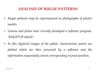 8/30/2018 70
ANALYSIS OF RUGAE PATTERNS
• Rugae patterns may be superimposed on photographs of plaster
models.
• Limson and Julian have recently developed a software program,
‘RUGFP-IP Match’.
• In this digitized images of the palate, characteristic points are
plotted which are then processed by a software and the
information sequentially stored corresponding to pixel position.
 
