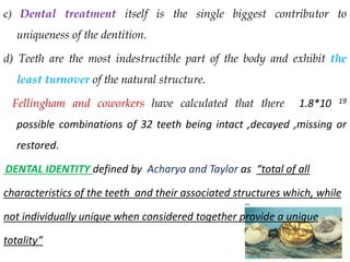 c) Dental treatment itself is the single biggest contributor to
uniqueness of the dentition.
d) Teeth are the most indestructible part of the body and exhibit the
least turnover of the natural structure.
Fellingham and coworkers have calculated that there 1.8*10 19
possible combinations of 32 teeth being intact ,decayed ,missing or
restored.
DENTAL IDENTITY defined by Acharya and Taylor as “total of all
characteristics of the teeth and their associated structures which, while
not individually unique when considered together provide a unique
totality”
 