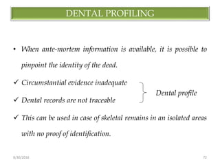 8/30/2018 72
DENTAL PROFILING
• When ante-mortem information is available, it is possible to
pinpoint the identity of the dead.
 Circumstantial evidence inadequate
 Dental records are not traceable
 This can be used in case of skeletal remains in an isolated areas
with no proof of identification.
Dental profile
 