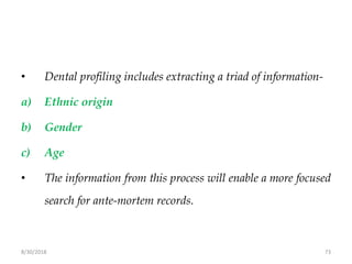 8/30/2018 73
• Dental profiling includes extracting a triad of information-
a) Ethnic origin
b) Gender
c) Age
• The information from this process will enable a more focused
search for ante-mortem records.
 
