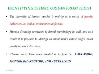 8/30/2018 74
IDENTIFYING ETHNIC ORIGIN FROM TEETH
• The diversity of human species is mainly as a result of genetic
influences, as well as environmental factors.
• Human diversity permeates to dental morphology as well, and as a
result it is possible to identify an individual’s ethnic origin based
purely on one’s dentition.
• Human races have been divided in to four i.e CAUCASOID,
MONGOLOID NEGROID, AND AUSTRALOID
 