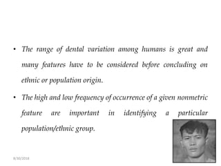 8/30/2018 78
• The range of dental variation among humans is great and
many features have to be considered before concluding on
ethnic or population origin.
• The high and low frequency of occurrence of a given nonmetric
feature are important in identifying a particular
population/ethnic group.
 
