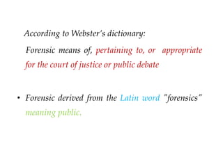 According to Webster’s dictionary:
Forensic means of, pertaining to, or appropriate
for the court of justice or public debate
• Forensic derived from the Latin word "forensics"
meaning public.
 