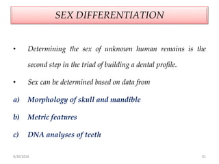 8/30/2018 81
SEX DIFFERENTIATION
• Determining the sex of unknown human remains is the
second step in the triad of building a dental profile.
• Sex can be determined based on data from
a) Morphology of skull and mandible
b) Metric features
c) DNA analyses of teeth
 
