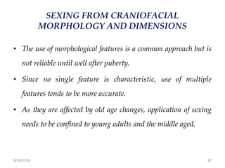 8/30/2018 82
SEXING FROM CRANIOFACIAL
MORPHOLOGY AND DIMENSIONS
• The use of morphological features is a common approach but is
not reliable until well after puberty.
• Since no single feature is characteristic, use of multiple
features tends to be more accurate.
• As they are affected by old age changes, application of sexing
needs to be confined to young adults and the middle aged.
 