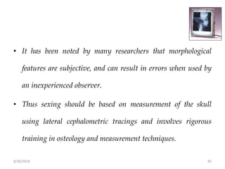 8/30/2018 83
• It has been noted by many researchers that morphological
features are subjective, and can result in errors when used by
an inexperienced observer.
• Thus sexing should be based on measurement of the skull
using lateral cephalometric tracings and involves rigorous
training in osteology and measurement techniques.
 