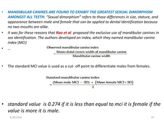 8/30/2018 87
• MANDIBULAR CANINES ARE FOUND TO EXHIBIT THE GREATEST SEXUAL DIMORPHISM
AMONGST ALL TEETH. “Sexual dimorphism” refers to those differences in size, stature, and
appearance between male and female that can be applied to dental identification because
no two mouths are alike.
• It was for these reasons that Rao et al. proposed the exclusive use of mandibular canines in
sex identification. The authors developed an index, which they named mandibular canine
index (MCI)
• …
• The standard MCI value is used as a cut- off point to differentiate males from females.
• standard value is 0.274 if it is less than equal to mci it is female if the
value is more it is male.
 