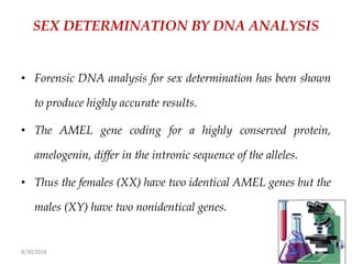 8/30/2018 89
SEX DETERMINATION BY DNA ANALYSIS
• Forensic DNA analysis for sex determination has been shown
to produce highly accurate results.
• The AMEL gene coding for a highly conserved protein,
amelogenin, differ in the intronic sequence of the alleles.
• Thus the females (XX) have two identical AMEL genes but the
males (XY) have two nonidentical genes.
 