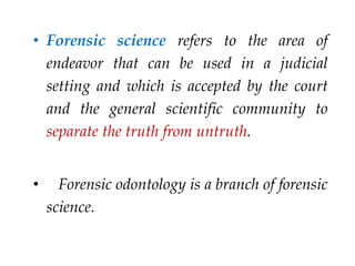 • Forensic science refers to the area of
endeavor that can be used in a judicial
setting and which is accepted by the court
and the general scientific community to
separate the truth from untruth.
• Forensic odontology is a branch of forensic
science.
 