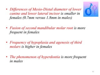 • Differences of Mesio-Distal diameter of lower
canine and lower lateral incisor is smaller in
females (0.7mm versus 1.8mm in males)
• Fusion of second mandibular molar root is more
frequent in females
• Frequency of hypoplasia and agenesis of third
molars is higher in females
• The phenomenon of hyperdontia is more frequent
in males
91
 