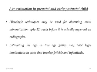 8/30/2018 95
Age estimation in prenatal and early postnatal child
• Histologic techniques may be used for observing tooth
mineralization upto 12 weeks before it is actually apparent on
radiographs.
• Estimating the age in this age group may have legal
implications in cases that involve feticide and infanticide.
 