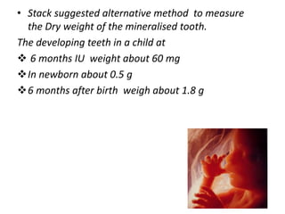 • Stack suggested alternative method to measure
the Dry weight of the mineralised tooth.
The developing teeth in a child at
 6 months IU weight about 60 mg
In newborn about 0.5 g
6 months after birth weigh about 1.8 g
97
 